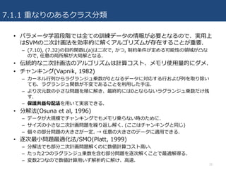 7.1.1 重なりのあるクラス分類
20
• パラメータ学習段階では全ての訓練データの情報が必要となるので、実⽤上
はSVMの⼆次計画法を効率的に解くアルゴリズムが存在することが重要.
– (7.10), (7.32)の⽬的関数L(a)は⼆次で, かつ, 制約条件が定める可能性の領域が凸な
ので, 任意の局所解が⼤局解となる.
• 伝統的な⼆次計画法のアルゴリズムは計算コスト、メモリ使⽤量的にダメ.
• チャンキング(Vapnik, 1982)
– カーネル⾏列からラグランジュ乗数が0となるデータに対応する⾏および列を取り除い
ても、ラグランジュ関数が不変であることを利⽤した⼿法.
– より次元数の⼩さな問題を順に解き、最終的には0とならないラグランジュ乗数だけ残
す.
– 保護共益勾配法を⽤いて実装できる.
• 分解法(Osuna et al, 1996)
– データが⼤規模でチャンキングでもメモリ乗らない時のために.
– サイズの⼩さな⼆次計画問題を繰り返し解く. (ここはチャンキングと同じ)
– 個々の部分問題の⼤きさが⼀定. → 任意の⼤きさのデータに適⽤できる.
• 逐次最⼩問題最適化法/SMO(Platt, 1999)
– 分解法でも部分⼆次計画問題解くのに数値計算コスト⾼い.
– たった2つのラグランジュ乗数を含む部分問題を逐次解くことで最適解得る.
– 変数2つなので数値計算⽤いず解析的に解け、⾼速.
 