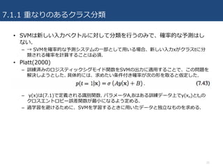 7.1.1 重なりのあるクラス分類
21
• SVMは新しい⼊⼒ベクトルに対して分類を⾏うのみで、確率的な予測はし
ない.
– → SVMを確率的な予測システムの⼀部として⽤いる場合、新しい⼊⼒xがクラスtに分
類される確率を計算することは必須.
• Platt(2000)
– 訓練済みのロジスティックシグモイド関数をSVMの出⼒に適⽤することで、この問題を
解決しようとした. 具体的には、求めたい条件付き確率が次の形を取ると仮定した.
– y(x)は(7.1)で定義される識別関数. パラメータA,Bはある訓練データ上でy(xn)とtnの
クロスエントロピー誤差関数が最⼩になるよう定める.
– 過学習を避けるために、SVMを学習するときに⽤いたデータと独⽴なものを求める.
 