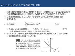 7.1.2 ロジスティック回帰との関係
22
• 分離可能な場合と同様に、分離不可能なデータ分布についても正則化項を含
む誤差関数の最⼩化という形で、SVMを定式化できることを⾒てきた.
• この定式化を通してロジスティック回帰モデルとの関係を議論でき
る.(4.3.2)
• ⽬的関数：
– ただし, ヒンジ形誤差関数：
• []+は引数が正のときはそのまま、それ以外のときは0を出⼒.
• 図7.5よりヒンジ形誤差関数は誤分類誤差関数の近似と⾒ることができる.
– 誤分類誤差関数は本来最⼩化したい量
 