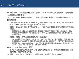 7.1.3 多クラスSVM
24
• SVMは本来2クラス分類機だが、実際には2クラス以上の多クラス問題を解
く必要ある場合も多い.
– 2クラスSVMを複数組み合わせて、多クラス分類器を実現する⽅法が⾊々提案されてる.
• 1対他⽅式
– K個のクラスがあるときにあるクラスCkに属するデータを正例、それ以外のデータを負
例としてK個の別々のSVM yk(x)を学習する⽅法.
– 問題１: 個々のSVMによる予測が⽭盾し、⼀つの⼊⼒に複数のクラスが割り当てられる
可能性.
• 対応策として、最も⼤きな識別関数の値を返すクラスを予測値とすることがあるが、各SVM
は独⽴な分類問題を解くように学習しているので、yk(x)の値を⽐較することが意味持つとい
う保証はない.
– 問題2：訓練データの正例と負例のバランスが悪い.
• もとの問題に存在する対称性を失う；例. 10クラスで同じだけの数の訓練データ持つ時、各
分類器では90%が負例で、残り10％だけ正例となるような訓練データで学習することになる.
• 対応策として、Lee et al.(2001)では、正例に対する識別関数の値は+1で、負例に対しては
-1/(K-1)となるように学習することを提案している.
• Weston and Watkins(1999)
– 各クラスと他のクラス全体のマージンが最⼤になるように⼀つの⽬的関数を定め、K個
のSVMを⼀度に学習する⽅法.
– 問題：この⽅法では O(K2N2)と、時間かかる. (１対他⽅式では, O(KN2).)
 