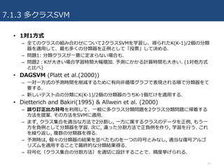 7.1.3 多クラスSVM
25
• 1対1⽅式
– 全てのクラスの組み合わせについて2クラスSVMを学習し、得られたK(K-1)/2個の分類
器を適⽤して、最も多くの分類器を正例として「投票」して決める.
– 問題1: 分類クラスが⼀意に定まらない場合も.
– 問題2：Kが⼤きい場合学習時間⼤幅増加. 予測にかかる計算時間も⼤きい. (1対他⽅式
と⽐べ)
• DAGSVM (Platt et al.(2000))
– ⼀対⼀⽅式の予測時間を削減するために有向⾮循環グラフで表現される順で分類器をて
要する.
– 新しいテスト点の分類にK(K-1)/2個の分類器のうちK-1個だけを適⽤する.
• Dietterich and Bakiri(1995) & Allwein et al. (2000)
– 誤り訂正出⼒符号を利⽤して、⼀般に多クラス分類問題を2クラス分類問題に帰着する
⽅法を提案. その⽅法をSVMに適⽤.
– まず, クラス集合を適当な⽅法で2分割し, ⼀⽅に属するクラスのデータを正例, もう⼀
⽅を負例として分類器を学習. 次に, 違った分割⽅法で正負例を作り, 学習を⾏う. これ
を繰り返し, 複数の分類器を得る.
– 予測時は, 個々の分類器の結果を並べたものを⼀つの符号とみなし, 適当な復号アルゴ
リズムを適⽤することで最終的な分類結果得る.
– 符号化（クラス集合の分割⽅法）を適切に設計することで、精度挙げられる.
 