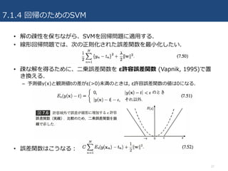 7.1.4 回帰のためのSVM
• 解の疎性を保ちながら、SVMを回帰問題に適⽤する.
• 線形回帰問題では、次の正則化された誤差関数を最⼩化したい.
• 疎な解を得るために、⼆乗誤差関数を ε許容誤差関数 (Vapnik, 1995)で置
き換える.
– 予測値y(x)と観測値tの差がε(>0)未満のときは, ε許容誤差関数の値は0になる.
• 誤差関数はこうなる：
27
 