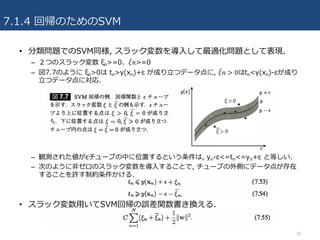 7.1.4 回帰のためのSVM
• 分類問題でのSVM同様, スラック変数を導⼊して最適化問題として表現.
– ２つのスラック変数 ξn>=0、𝜉" 𝑛>=0
– 図7.7のように ξn>0は tn>y(xn)+ε が成り⽴つデータ点に, 𝜉" 𝑛 > 0はtn<y(xn)-εが成り
⽴つデータ点に対応.
– 観測された値がεチューブの中に位置するという条件は, yn-ε<=tn<=yn+ε と等しい.
– 次のように⾮ゼロのスラック変数を導⼊することで, チューブの外側にデータ点が存在
することを許す制約条件かける.
• スラック変数⽤いてSVM回帰の誤差関数書き換える.
28
 