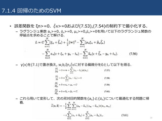 7.1.4 回帰のためのSVM
• 誤差関数を ξn>=0、𝜉" 𝑛>=0および(7.53),(7.54)の制約下で最⼩化する.
– ラグランジュ乗数 an>=0, 𝑎'n>=0, μn>=0,𝜇'n>=0を⽤いて以下のラグランジュ関数の
停留点を求めることで解ける.
– y(x)を(7.1)で置き換え, w,b,ξn,𝜉" 𝑛に対する偏微分を0として以下を得る.
– これら⽤いて変形して、次の双対⽬的関数を{an}と{𝑎'n}について最適化する問題に帰
着.
29
 