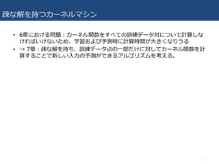 疎な解を持つカーネルマシン
• 6章における問題：カーネル関数をすべての訓練データ対について計算しな
ければいけないため、学習および予測時に計算時間が⼤きくなりうる
• → 7章：疎な解を持ち、訓練データ点の⼀部だけに対してカーネル関数を計
算することで新しい⼊⼒の予測ができるアルゴリズムを考える。
3
 
