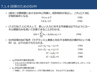 7.1.4 回帰のためのSVM
• (続き) 分類問題におけるSVMと同様に, 短形制約が成⽴し、これと(7.58)
が制約条件になる.
• (7.57)を(7.1)に代⼊して、新しい⼊⼒に対する予測値は以下のようにカー
ネル関数のみを⽤いて計算できることがわかる.
• SVM回帰のKKT条件（ラグランジュ乗数と対応する制約式の積が0という条
件）は、以下の式で与えられる.
– anが0以外の値を取る時：
• ε+ξn+yn-tn=0が成り⽴つ時 (対応するデータ点がεチューブの上側の境界上か, εチューブよ
り上にある時)
– 	𝑎'n が0以外の値を取る時：
• 同様に、データ点がεチューブの下側の境界上か、それより下にある場合. 30
 
