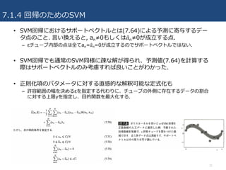 7.1.4 回帰のためのSVM
• SVM回帰におけるサポートベクトルとは(7.64)による予測に寄与するデー
タ点のこと. ⾔い換えると, an≠0もしくは𝑎'n≠0が成⽴する点.
– εチューブ内部の点は全てan=𝑎'n=0が成⽴するのでサポートベクトルではない.
• SVM回帰でも通常のSVM同様に疎な解が得られ、予測値(7.64)を計算する
際はサポートベクトルのみ考慮すれば良いことがわかった.
• 正則化項のパタメータに対する直感的な解釈可能な定式化も
– 許容範囲の幅を決めるεを指定する代わりに、チューブの外側に存在するデータの割合
に対する上限γを指定し、⽬的関数を最⼤化する.
31
 