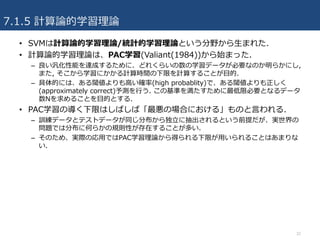 7.1.5 計算論的学習理論
• SVMは計算論的学習理論/統計的学習理論という分野から⽣まれた.
• 計算論的学習理論は、PAC学習(Valiant(1984))から始まった.
– 良い汎化性能を達成するために、どれくらいの数の学習データが必要なのか明らかにし,
また, そこから学習にかかる計算時間の下限を計算することが⽬的.
– 具体的には、ある閾値よりも⾼い確率(high probablity)で、ある閾値よりも正しく
(approximately correct)予測を⾏う. この基準を満たすために最低限必要となるデータ
数Nを求めることを⽬的とする.
• PAC学習の導く下限はしばしば「最悪の場合における」ものと⾔われる.
– 訓練データとテストデータが同じ分布から独⽴に抽出されるという前提だが、実世界の
問題では分布に何らかの規則性が存在することが多い.
– そのため、実際の応⽤ではPAC学習理論から得られる下限が⽤いられることはあまりな
い.
32
 