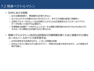 7.2 関連ベクトルマシン
• SVMにおける制限
– 出⼒は識別結果で、事後確率は計算できない.
– もともと2クラス分類のために作られていて、多クラス問題の拡張に問題多い
– 正則化パラメータCもしくはγ(回帰だとさらにε)は交差検定のようにホールドアウト
データを⽤いて決定する必要あり.
– 予測関数は訓練データを中⼼としたカーネル関数の線形組み合わせでなければならず,
そのカーネル関数も正定値のものに限られる.
• 関連ベクトルマシン(RVM)は回帰及び分類問題を解くために提案された疎な
カーネルベースのベイズ流学習⼿法.
– SVMの特性を引き継ぎながら、いろいろ問題点克服
– SVMよりさらに疎なモデル得られやすく、同等の汎化能⼒を持ちながら、より⾼速な予
測が可能に.
33
 