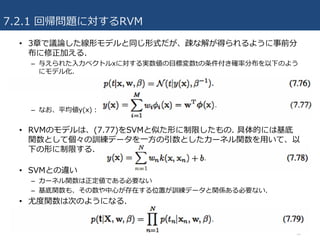 7.2.1 回帰問題に対するRVM
• 3章で議論した線形モデルと同じ形式だが、疎な解が得られるように事前分
布に修正加える.
– 与えられた⼊⼒ベクトルxに対する実数値の⽬標変数tの条件付き確率分布を以下のよう
にモデル化.
– なお、平均値y(x)：
• RVMのモデルは、(7.77)をSVMと似た形に制限したもの. 具体的には基底
関数として個々の訓練データを⼀⽅の引数としたカーネル関数を⽤いて、以
下の形に制限する.
• SVMとの違い
– カーネル関数は正定値である必要ない
– 基底関数も、その数や中⼼が存在する位置が訓練データと関係ある必要ない.
• 尤度関数は次のようになる.
34
 