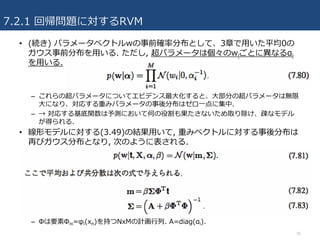 7.2.1 回帰問題に対するRVM
• (続き) パラメータベクトルwの事前確率分布として、3章で⽤いた平均0の
ガウス事前分布を⽤いる. ただし, 超パラメータは個々のwiごとに異なるαi
を⽤いる.
– これらの超パラメータについてエビデンス最⼤化すると、⼤部分の超パラメータは無限
⼤になり、対応する重みパラメータの事後分布はゼロ⼀点に集中.
– → 対応する基底関数は予測において何の役割も果たさないため取り除け、疎なモデル
が得られる.
• 線形モデルに対する(3.49)の結果⽤いて, 重みベクトルに対する事後分布は
再びガウス分布となり, 次のように表される.
– Φは要素Φni=φi(xn)を持つNxMの計画⾏列. A=diag(αi).
35
 