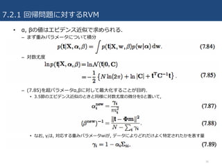 7.2.1 回帰問題に対するRVM
• α, βの値はエビデンス近似で求められる.
– まず重みパラメータについて積分
– 対数尤度
– (7.85)を超パラメータα,βに対して最⼤化することが⽬的.
• 3.5節のエビデンス近似のときと同様に対数尤度の微分を0と置いて,
• なお, γiは, 対応する重みパラメータwiが, データによりどれだけよく特定されたかを表す量
36
 