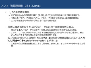 7.2.1 回帰問題に対するRVM
• α, βの推定値を得る.
– まず適当にα,βの初期値を得て, (7.82), (7.83)から平均および共分散を計算する.
– それらを(7.87), (7.88)に代⼊し, (7.82), (7.83)から新たなαとβの推定値得る.
– この⼿順を適当な収束条件が満たされるまで繰り返す.
• 実際に最適化を⾏うと, 超パラメータ{αi}の⼀部は無限⼤になる.
– 対応する重みパラメータwiは平均・分散ともに0の事後分布を持つことになる.
– よって、これらのパラメータは対応する基底関数Φi(x)はモデルから取り除かれ、新し
い⼊⼒に対する予測に対して全く影響及ぼさなくなる.
• (7.78)の形のモデルの場合, ゼロでない重みを持つ基底関数に対応する⼊⼒
xnは関連ベクトル(relevance vector)と呼ばれる.
– これらの点は関連度⾃動決定によって得られ、SVMにおけるサポートベクトルと似た役
割
37
 
