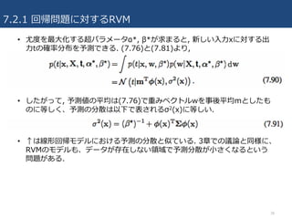 7.2.1 回帰問題に対するRVM
• 尤度を最⼤化する超パラメータα*, β*が求まると, 新しい⼊⼒xに対する出
⼒tの確率分布を予測できる. (7.76)と(7.81)より,
• したがって, 予測値の平均は(7.76)で重みベクトルwを事後平均mとしたも
のに等しく、予測の分散は以下で表されるσ2(x)に等しい.
• ↑は線形回帰モデルにおける予測の分散と似ている. 3章での議論と同様に、
RVMのモデルも、データが存在しない領域で予測分散が⼩さくなるという
問題がある.
38
 