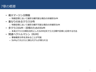 7章の概要
• 最⼤マージン分類器
– 特徴空間において線形分離可能な場合の⾮線形SVM
• 重なりのあるクラス分布
– 特徴空間において線形分離不可能な場合の⾮線形SVM
• 多クラスSVM・回帰のためのSVM
– 本来2クラス分類を⽬的としたSVMを多クラス分類や回帰に応⽤する⽅法
• 関連ベクトルマシン（RVM）
– 事後確率分布を求めることが可能
– SVMよりもさらに疎なモデルが得られる
4
 