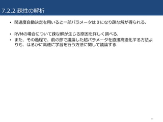 7.2.2 疎性の解析
• 関連度⾃動決定を⽤いると⼀部パラメータは０になり疎な解が得られる.
• RVMの場合について疎な解が⽣じる原因を詳しく調べる.
• また、その過程で、前の節で議論した超パラメータを直接⾼速化する⽅法よ
りも、はるかに⾼速に学習を⾏う⽅法に関して議論する.
40
 