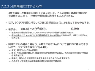 7.2.3 分類問題に対するRVM
• 4章で議論した確率的な線形モデルに対して、7.2.2同様に関連度⾃動決定
を適⽤することで、RVMを分類問題に適⽤することができる.
• 以下, 2クラス問題に対応して2値の⽬標変数t∈{0,1}を出⼒するものとする.
• モデル：
– 基底関数の線形結合をロジスティックシグモイド関数で変換したもの.
– 個々の重みパラメータに対する精度超パラメータが別々である点が、4章でのモデルと
は異なる.
• 回帰モデルの場合と異なり, 分類モデルではwについて解析的に積分できな
いので、ラプラス近似を⾏う(4.4節)
– まず, 超パラメータのα初期化.
– 次に, 今のαの値に対して, 事後分布をガウス分布で近似し, その近似分布を⽤いて周辺
化尤度を計算.
– 最後に, 得られた近似周辺化尤度を最⼤化するようにαを更新する.
– このステップを適当な収束条件が満たされるまで続ける.
42
 