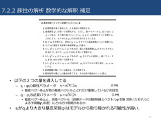 7.2.2 疎性の解析 数学的な解釈 補⾜
44
• 以下の２つの量を導⼊してる
– si：φiの疎性パラメータ
• 基底ベクトルφiが他の基底ベクトルとどれだけ重複しているかの⽬安.
– qi：φiの品質パラメータ
• 基底ベクトルφiと、誤差ベクトル（訓練データの観測値tとベクトルφiを取り除いたモデルに
よる予測値y-iの差）にどれだけ相関があるか.
• siがqiより⼤きな基底関数φiはモデルから取り除かれる可能性が⾼い.
 