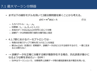 7.1 最⼤マージン分類器
• まず以下の線形モデルを⽤いて2値分類問題を解くことから考える。
– ⼊⼒ベクトル： x1,…,xN
– ⽬標値：t1,…,tN (tn ∈{-1,1})
– 未知のデータ点xはy(x)の符号に応じて分類
– 訓練データは特徴空間で線形分離可能と仮定
• 4.1.7節におけるパーセプトロンでは…
– 有限の計算ステップで解を⾒つけることを保証
– 解はwとbの（任意の）初期値や、訓練データ点を⼊⼒する依存するので、⼀意に定ま
るとは限らない
• → 訓練データを正確に分離する解が複数存在する場合、汎化誤差が最⼩に
なるような解を求めたい…SVM！
– SVMはマージンという、分類境界と訓練データ間の最短距離を指す概念を⽤いる.
5
 