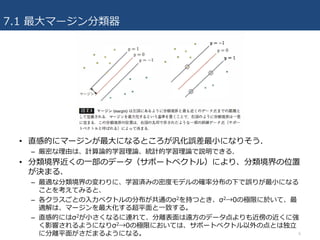 7.1 最⼤マージン分類器
6
• 直感的にマージンが最⼤になるところが汎化誤差最⼩になりそう.
– 厳密な理由は、計算論的学習理論、統計的学習理論で説明できる.
• 分類境界近くの⼀部のデータ（サポートベクトル）により、分類境界の位置
が決まる.
– 最適な分類境界の変わりに、学習済みの密度モデルの確率分布の下で誤りが最⼩になる
ことを考えてみると、
– 各クラスごとの⼊⼒ベクトルの分布が共通のσ2を持つとき、σ2→0の極限に於いて、最
適解は、マージンを最⼤化する超平⾯と⼀致する。
– 直感的にはσ2が⼩さくなるに連れて、分離表⾯は遠⽅のデータ点よりも近傍の近くに強
く影響されるようになりσ2→0の極限においては、サポートベクトル以外の点とは独⽴
に分離平⾯がさだまるようになる。
 