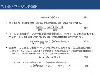 7.1 最⼤マージン分類器
• 図4.1より, 分離境界から点xまでの距離は、以下のようにかける.
• マージンは訓練データと分類境界の最短距離で、そのマージンを最⼤化する
パラメータwとbを知りたいので、以下の最適化問題を解けばいい.
• 直接解くのは⾮常に複雑… → より簡単な形に変形する.（2次最適化問題）
– パラメータw→κw, b→κbのように定数倍（ (7.2)より点xから分類境界の距離は変化し
ない）し、境界に最も近い点について、以下の式を成⽴させる.
– このとき、すべてのデータに関して次の制約式が成⽴する.
7
 