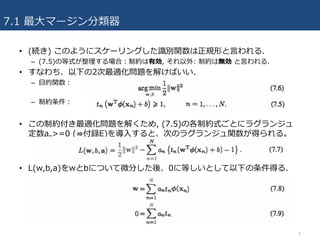 7.1 最⼤マージン分類器
• (続き) このようにスケーリングした識別関数は正規形と⾔われる.
– (7.5)の等式が整理する場合：制約は有効, それ以外: 制約は無効 と⾔われる.
• すなわち、以下の2次最適化問題を解けばいい.
– ⽬的関数：
– 制約条件：
• この制約付き最適化問題を解くため, (7.5)の各制約式ごとにラグランジュ
定数an>=0 (⇛付録E)を導⼊すると、次のラグランジュ関数が得られる。
• L(w,b,a)をwとbについて微分した後、0に等しいとして以下の条件得る.
8
 