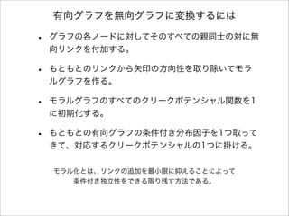 有向グラフを無向グラフに変換するには
• グラフの各ノードに対してそのすべての親同士の対に無
向リンクを付加する。
• もともとのリンクから矢印の方向性を取り除いてモラ
ルグラフを作る。
• モラルグラフのすべてのクリークポテンシャル関数を1
に初期化する。
• もともとの有向グラフの条件付き分布因子を1つ取って
きて、対応するクリークポテンシャルの1つに掛ける。
モラル化とは、リンクの追加を最小限に抑えることによって
条件付き独立性をできる限り残す方法である。
 