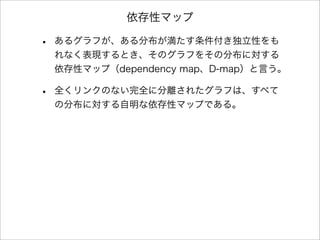 依存性マップ
• あるグラフが、ある分布が満たす条件付き独立性をも
れなく表現するとき、そのグラフをその分布に対する
依存性マップ（dependency map、D-map）と言う。
• 全くリンクのない完全に分離されたグラフは、すべて
の分布に対する自明な依存性マップである。
 