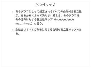 独立性マップ
• あるグラフによって規定されるすべての条件付き独立性
が、ある分布によって満たされるとき、そのグラフを
その分布に対する独立性マップ（independence
map、I-map）と言う。
• 全結合はすべての分布に対する自明な独立性マップであ
る。
 