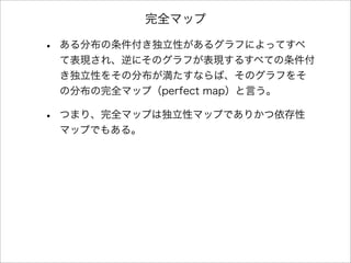 完全マップ
• ある分布の条件付き独立性があるグラフによってすべ
て表現され、逆にそのグラフが表現するすべての条件付
き独立性をその分布が満たすならば、そのグラフをそ
の分布の完全マップ（perfect map）と言う。
• つまり、完全マップは独立性マップでありかつ依存性
マップでもある。
 