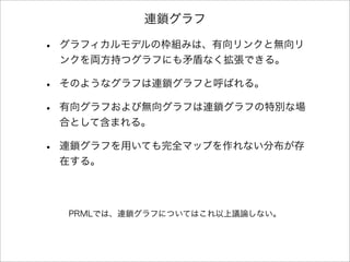 連鎖グラフ
• グラフィカルモデルの枠組みは、有向リンクと無向リ
ンクを両方持つグラフにも矛盾なく拡張できる。
• そのようなグラフは連鎖グラフと呼ばれる。
• 有向グラフおよび無向グラフは連鎖グラフの特別な場
合として含まれる。
• 連鎖グラフを用いても完全マップを作れない分布が存
在する。
PRMLでは、連鎖グラフについてはこれ以上議論しない。
 