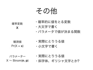 その他
確率変数
X
観測値
Pr(X = x)
・確率的に値をとる変数
・大文字で書く
・パラメータで値が決まる関数
・実際にとりうる値
・小文字で書く
パラメーター
X ∼ Binom(n, p)
・実際にとりうる値
・斜字体、ギリシャ文字とか?
 