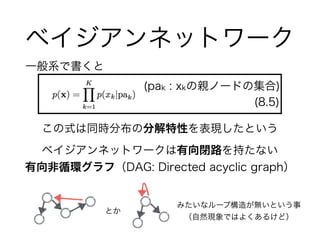 ベイジアンネットワーク
一般系で書くと
(pak : xkの親ノードの集合)
この式は同時分布の分解特性を表現したという
ベイジアンネットワークは有向閉路を持たない 
有向非循環グラフ（DAG: Directed acyclic graph）
とか
みたいなループ構造が無いという事
（自然現象ではよくあるけど）
(8.5)
 