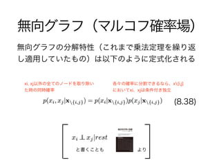 無向グラフ（マルコフ確率場）
無向グラフの分解特性（これまで乗法定理を繰り返
し適用していたもの）は以下のように定式化される
(8.38)
xi, xj以外の全てのノードを取り除い
た時の同時確率
よりと書くことも
各々の確率に分割できるなら、x{i,j}
においてxi、xjは条件付き独立
 