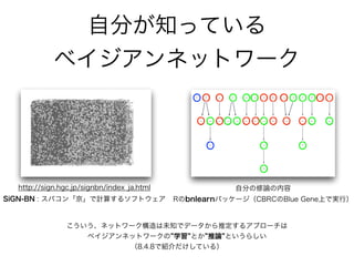 こういう、ネットワーク構造は未知でデータから推定するアプローチは 
ベイジアンネットワークの 学習 とか 推論 というらしい
（8.4.8で紹介だけしている）
SiGN-BN : スパコン「京」で計算するソフトウェア
自分の修論の内容
Rのbnlearnパッケージ（CBRCのBlue Gene上で実行）
http://sign.hgc.jp/signbn/index_ja.html
番外編
ベイジアンネットワークの学習
 