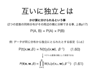 互いに独立とは
かけ算に分けられるという事
(2つの変数の同時分布がその周辺の積に分解できる事, 上巻p17)
P(A, B) = P(A) P(B)
例: データが同じ分布から独立にとられたとする仮定（i.i.d.）
(1.60)
(1.61)
ベクトル要素の積として表現できる
P(t¦x,w,β) = N(t¦y(x,w), β-1)
 