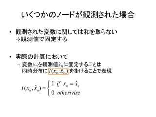 いくつかのノードが観測された場合
• 観測された変数に関しては和を取らない
→観測値で固定する
• 実際の計算において
– 変数𝑥 𝑛を観測値𝑥 𝑛に固定することは
同時分布に 𝐼 𝑥 𝑛, 𝑥 𝑛 を掛けることで表現
ˆ1
ˆ( , )
0
n n
n n
if x x
I x x
otherwise

 

 