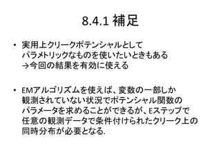 8.4.1 補足
• 実用上クリークポテンシャルとして
パラメトリックなものを使いたいときもある
→今回の結果を有効に使える
• EMアルゴリズムを使えば、変数の一部しか
観測されていない状況でポテンシャル関数の
パラメータを求めることができるが、Eステップで
任意の観測データで条件付けられたクリーク上の
同時分布が必要となる.
 