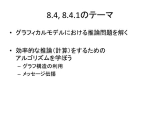 8.4, 8.4.1のテーマ
• グラフィカルモデルにおける推論問題を解く
• 効率的な推論（計算）をするための
アルゴリズムを学ぼう
– グラフ構造の利用
– メッセージ伝播
 