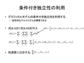条件付き独立性の利用
• グラフィカルモデルの条件付き独立性を利用する
– 効率的なアルゴリズムを構築できる
• 式(8.50)に式(8.49)を代入
• 和演算に注目する: 1, 1( , )
N
N N N N
x
x x  
1 1 1
1,2 1 2 2,3 2 3 1, 1
1
( ) ( , ) ( , ) ( , )
n n N
n N N N N
x x x x
p x x x x x x x
Z
  
 
    
1,2 1 2 2,3 2 3 1, 1
1
( ) ( , ) ( , ) ( , )N N N Np x x x x x x
Z
    x
1 1 1
( ) ( )
n n N
n
x x x x
p x p
 
    x
 