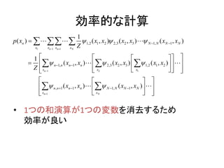効率的な計算
• 1つの和演算が1つの変数を消去するため
効率が良い
1 1 1
1 2 1
1
1,2 1 2 2,3 2 3 1, 1
1, 1 2,3 2 3 1,2 1 2
, 1 1 1, 1
1
( ) ( , ) ( , ) ( , )
1
( , ) ( , ) ( , )
( , ) ( , )
n n N
n
n N
n N N N N
x x x x
n n n n
x x x
n n n n N N N N
x x
p x x x x x x x
Z
x x x x x x
Z
x x x x
  
  
 
 


 
 
   

   
    
     
  
  
   
  
  
 
 
