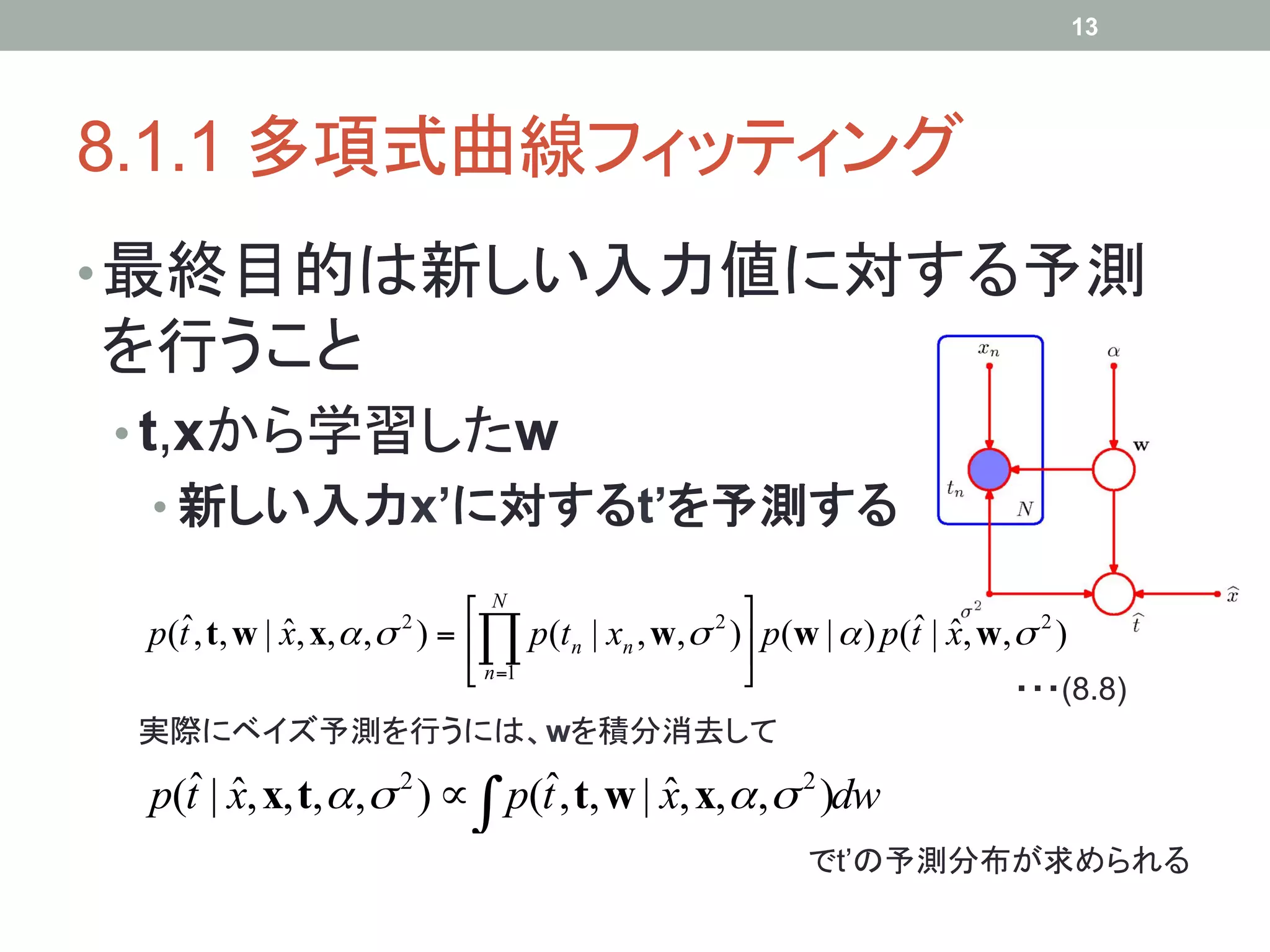 13




8.1.1 多項式曲線フィッティング	
• 最終目的は新しい入力値に対する予測
を行うこと
•  t,xから学習したw
 •  新しい入力x’に対するt’を予測する	

   ˆ                          ⎡ N                    ⎤             ˆ ˆ
 p(t , t, w | x, x, α , σ ) = ⎢∏ p(tn | xn , w, σ 2 )⎥ p(w | α ) p(t | x, w, σ 2 )
              ˆ        2

                              ⎣ n=1                  ⎦
                                                                               ・・・(8.8)	
 実際にベイズ予測を行うには、wを積分消去して	
   ˆ ˆ                          ˆ
 p(t | x, x, t, α , σ 2 ) ∝ ∫ p(t , t, w | x, x,α ,σ 2 )dw
                                           ˆ
                                                            でt’の予測分布が求められる	
 