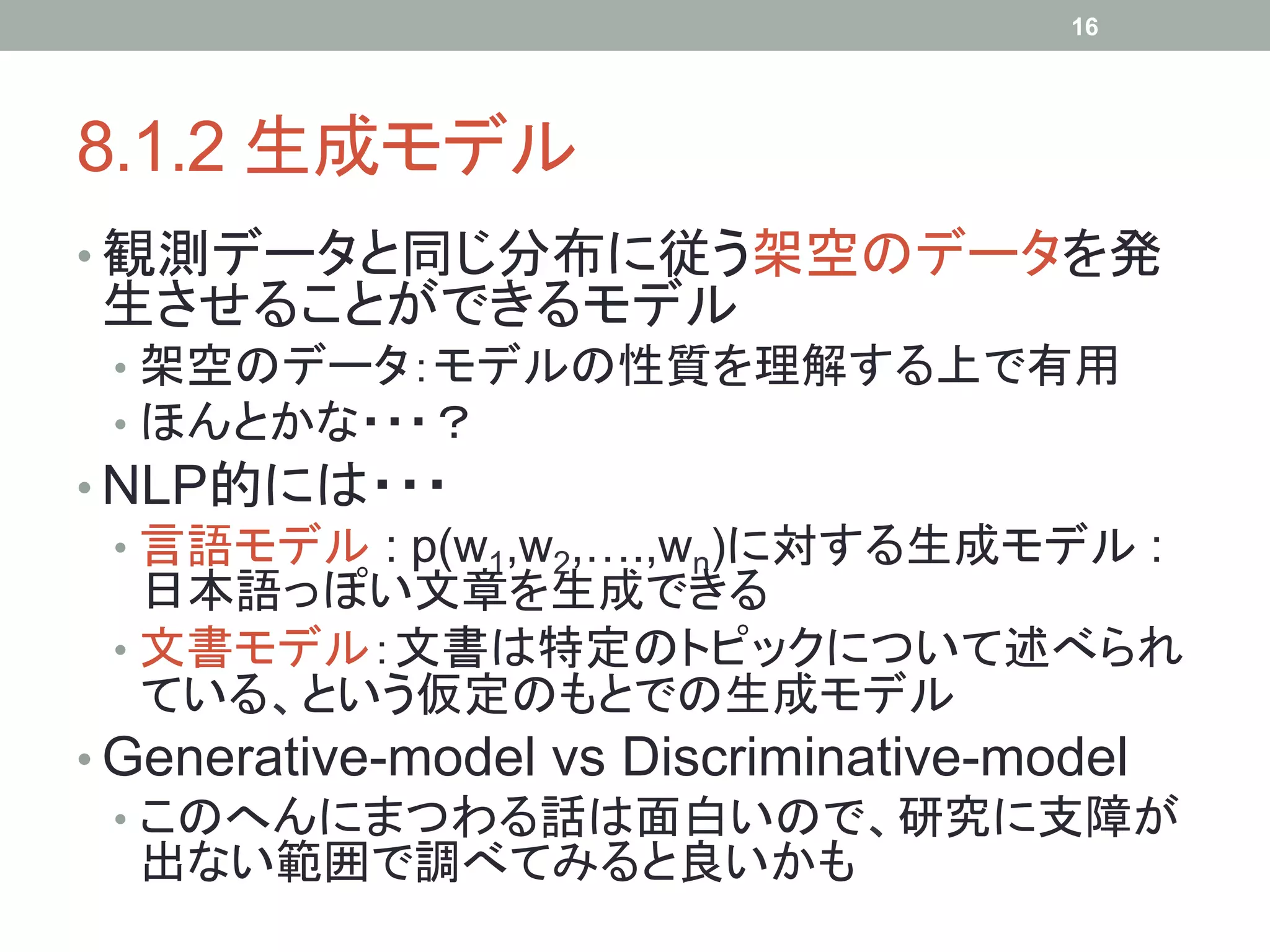 16




8.1.2 生成モデル	
•  観測データと同じ分布に従う架空のデータを発
生させることができるモデル
 •  架空のデータ：モデルの性質を理解する上で有用
 •  ほんとかな・・・？
•  NLP的には・・・
   •  言語モデル : p(w1,w2,….,wn)に対する生成モデル :
      日本語っぽい文章を生成できる
   •  文書モデル：文書は特定のトピックについて述べられ
      ている、という仮定のもとでの生成モデル
•  Generative-model vs Discriminative-model
   •  このへんにまつわる話は面白いので、研究に支障が
      出ない範囲で調べてみると良いかも	
 
