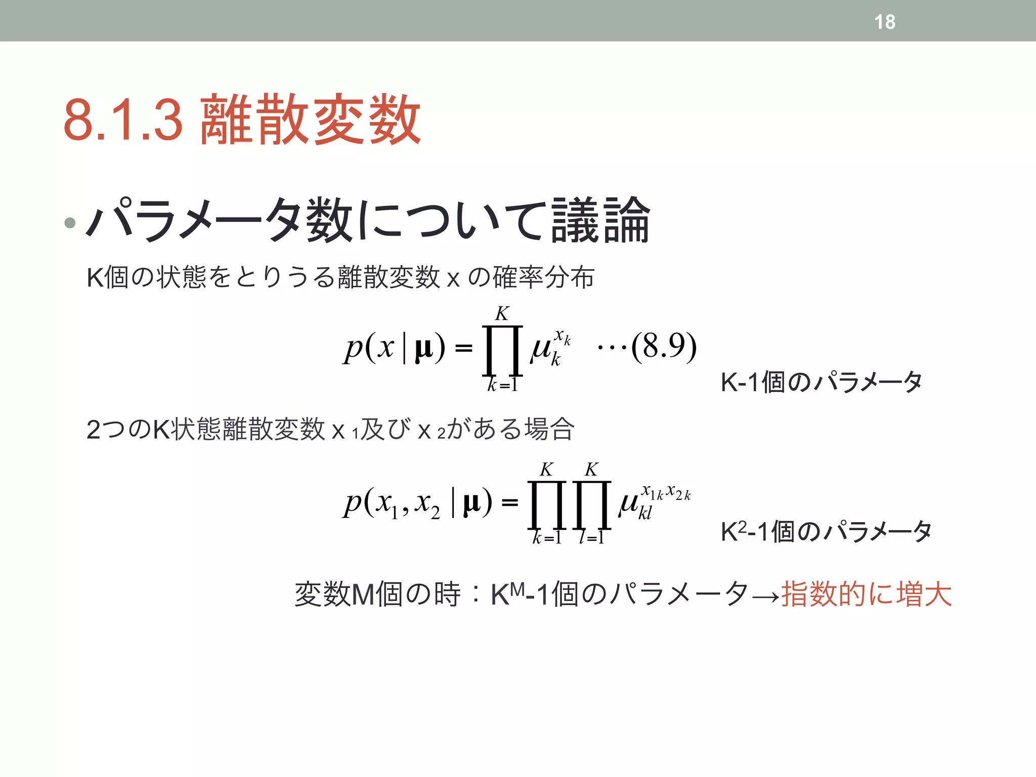 18




8.1.3 離散変数	
• パラメータ数について議論	
K個の状態をとりうる離散変数ｘの確率分布
                        K
           p( x | µ) = ∏ µ kxk  (8.9)
                        k =1                  K-1個のパラメータ	
2つのK状態離散変数ｘ1及びｘ2がある場合
                               K     K
           p( x1 , x2 | µ) = ∏∏ µ kl1k x2 k
                                  x

                               k =1 l =1      K2-1個のパラメータ	

        変数M個の時：KM-1個のパラメータ→指数的に増大
 