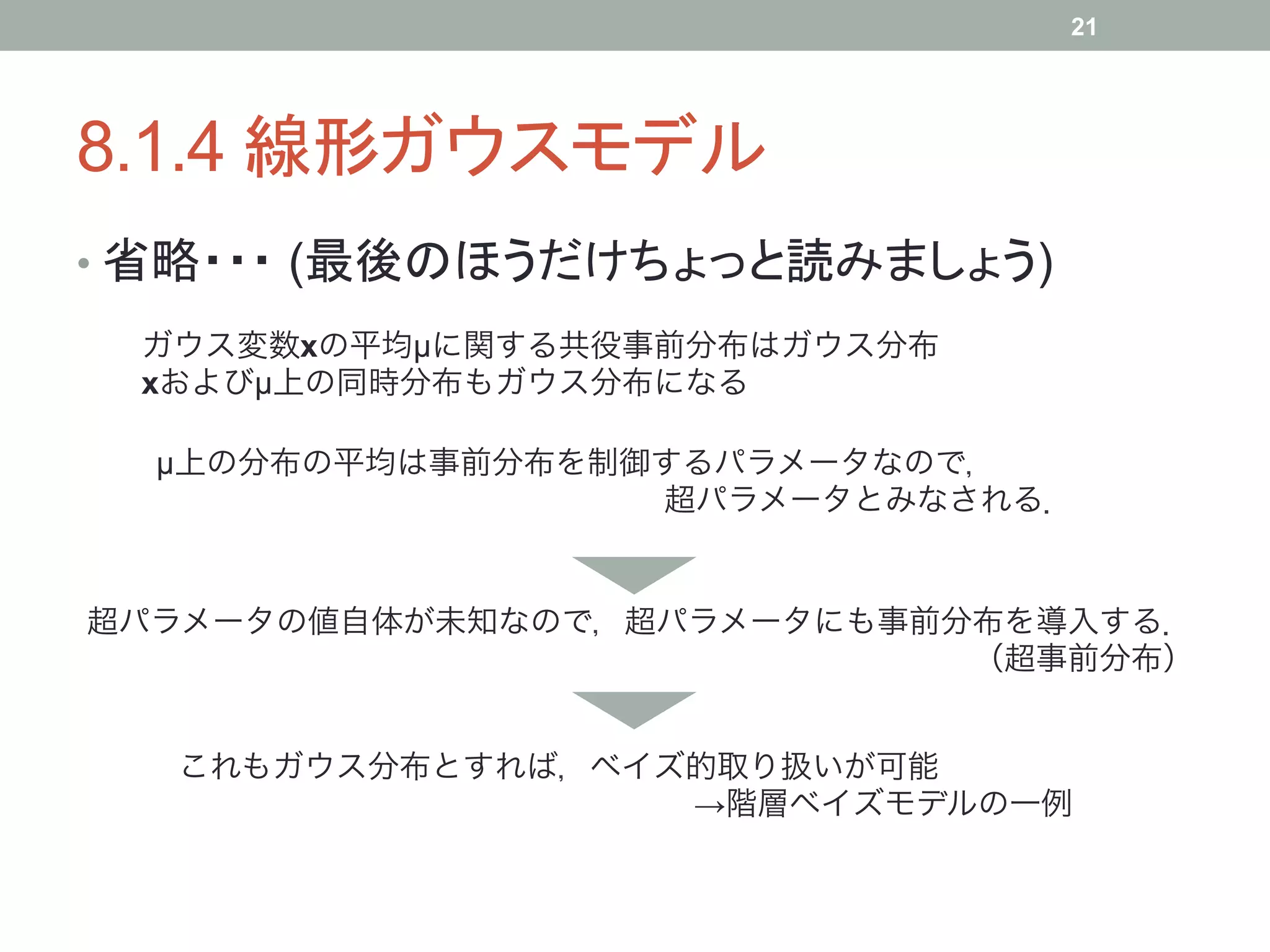 21




8.1.4 線形ガウスモデル	
•  省略・・・ (最後のほうだけちょっと読みましょう)	
 ガウス変数xの平均µに関する共役事前分布はガウス分布
 xおよびµ上の同時分布もガウス分布になる

  µ上の分布の平均は事前分布を制御するパラメータなので，
                  超パラメータとみなされる．


超パラメータの値自体が未知なので，超パラメータにも事前分布を導入する．
                            （超事前分布）


   これもガウス分布とすれば，ベイズ的取り扱いが可能
                   →階層ベイズモデルの一例
 