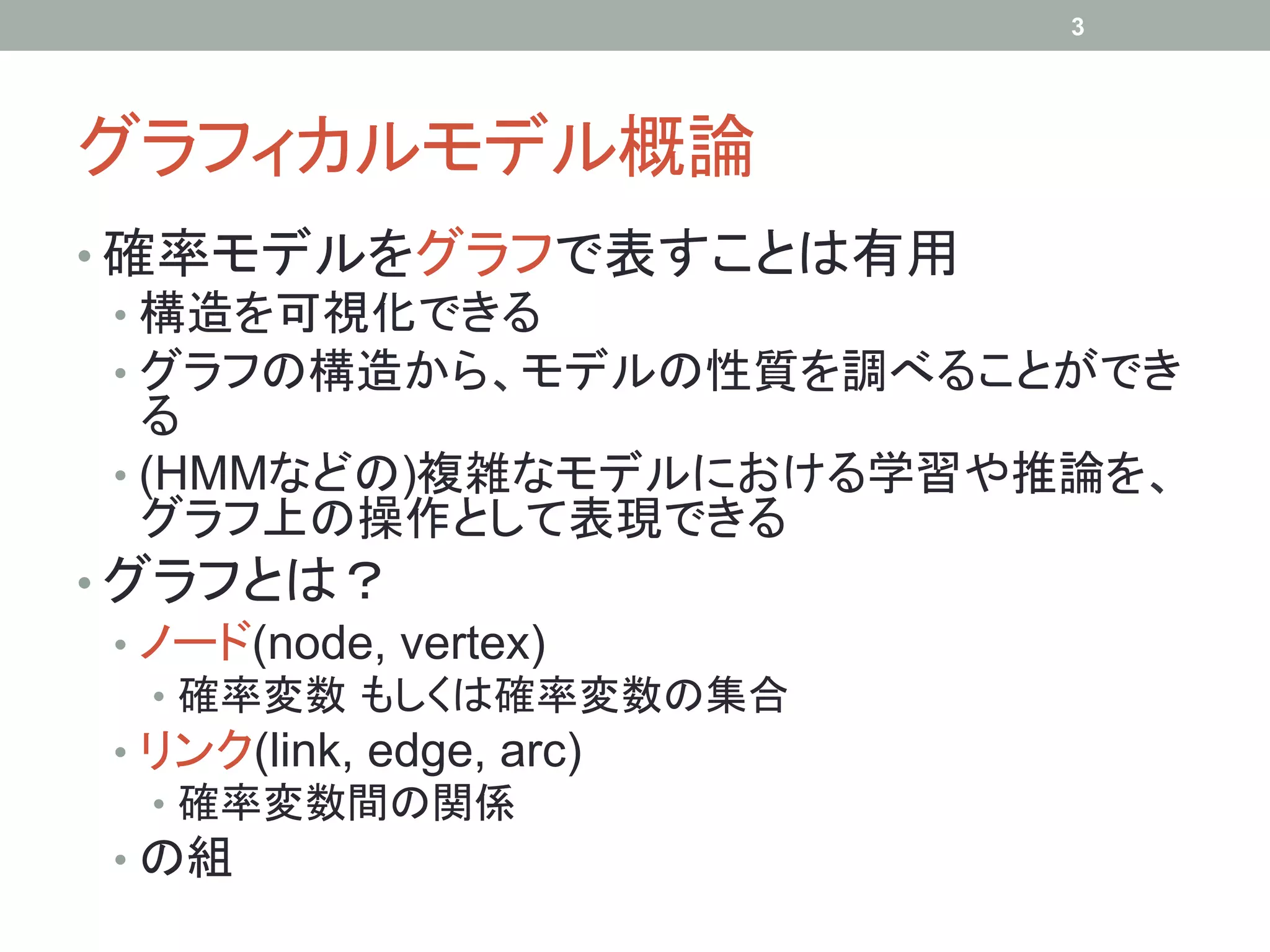 3




グラフィカルモデル概論	
•  確率モデルをグラフで表すことは有用
   •  構造を可視化できる
   •  グラフの構造から、モデルの性質を調べることができ
      る
   •  (HMMなどの)複雑なモデルにおける学習や推論を、
      グラフ上の操作として表現できる
•  グラフとは？
   •  ノード(node, vertex)
  •  確率変数 もしくは確率変数の集合
 •  リンク(link, edge, arc)
    •  確率変数間の関係
 •  の組
 