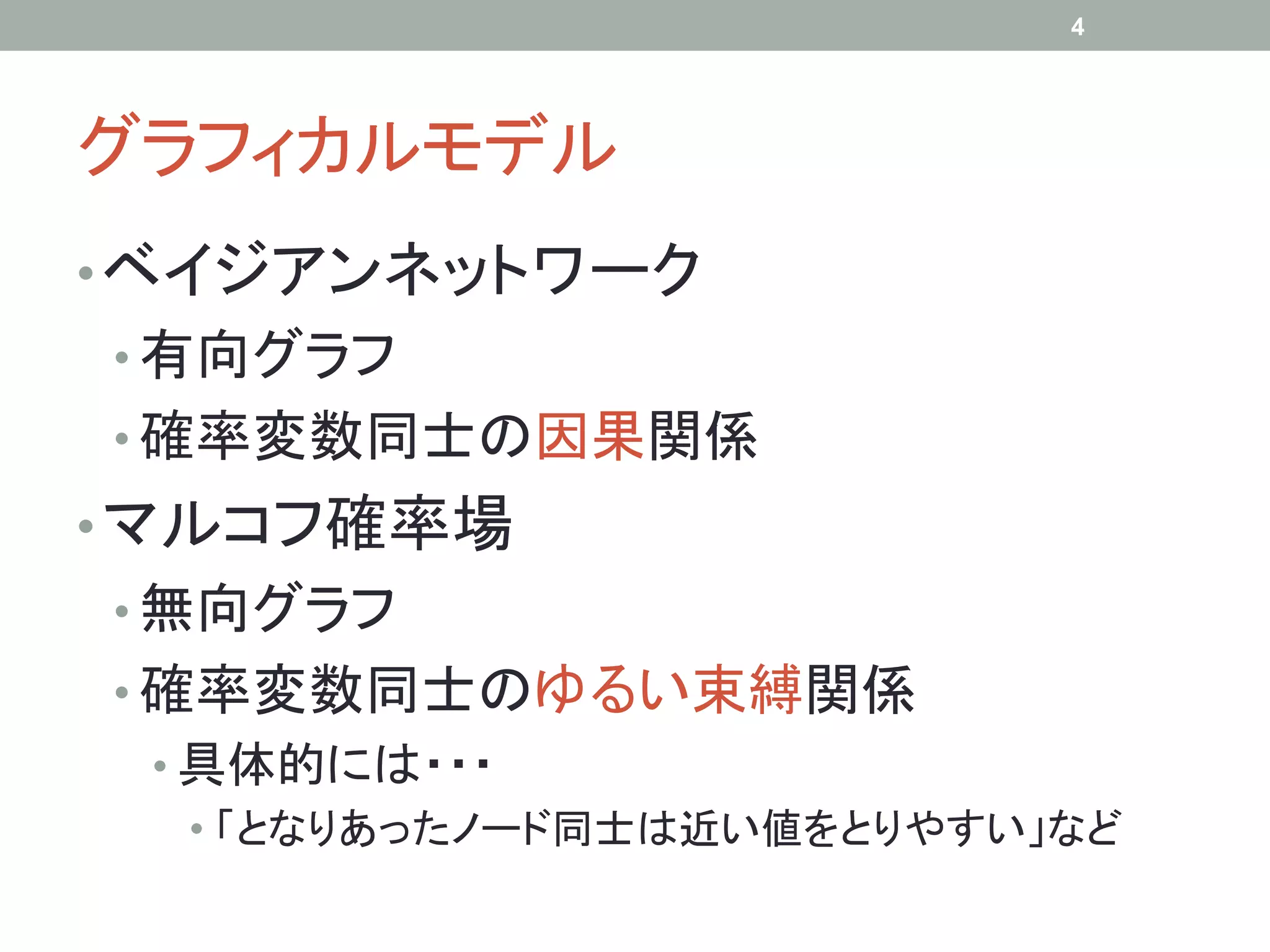 4




グラフィカルモデル	
• ベイジアンネットワーク
•  有向グラフ
•  確率変数同士の因果関係
• マルコフ確率場
•  無向グラフ
•  確率変数同士のゆるい束縛関係
 •  具体的には・・・
    •  「となりあったノード同士は近い値をとりやすい」など
 