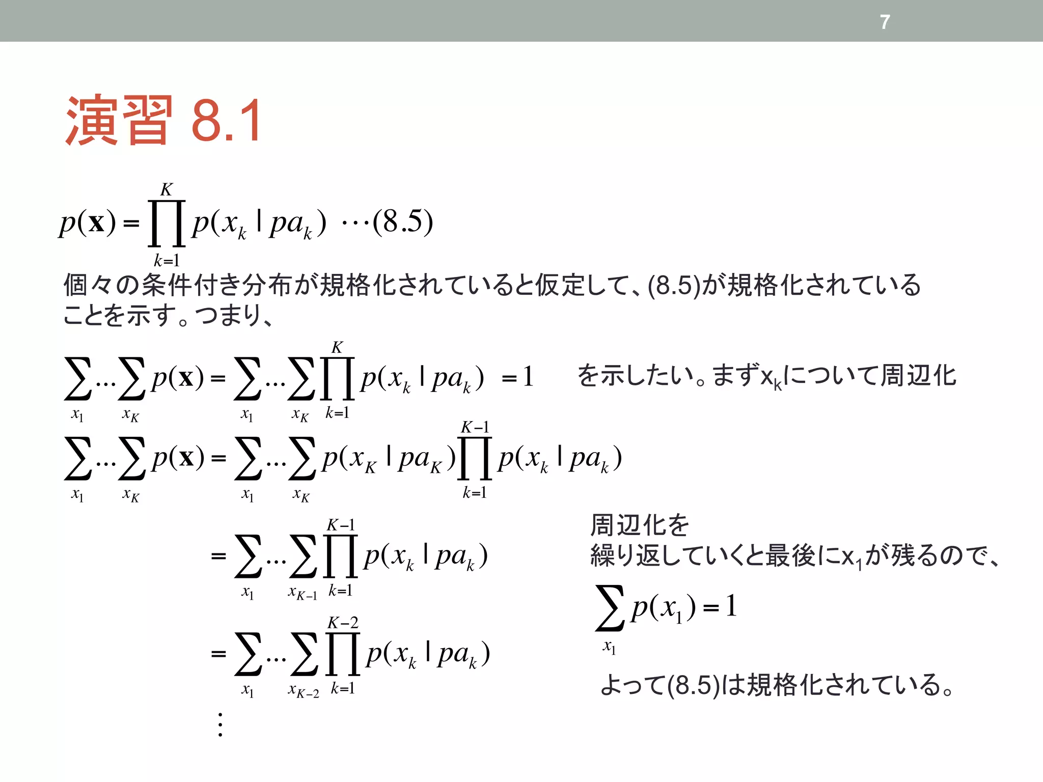 7




演習 8.1	
          K
p(x) = ! p(xk | pak ) !(8.5)
          k=1
個々の条件付き分布が規格化されていると仮定して、(8.5)が規格化されている
ことを示す。つまり、	
                              K

!...! p(x) = !...!" p(x                  k   | pak ) = 1   を示したい。まずxkについて周辺化	
x1   xK             x1   xK k=1
                                                K"1

!...! p(x) = !...! p(x              K   | paK )# p(xk | pak )
x1   xK             x1   xK                      k=1
                              K"1                          周辺化を
                = !...! # p(xk | pak )                     繰り返していくと最後にx1が残るので、	
                    x1   xK"1 k=1
                              K"2                          ! p(x ) = 1
                                                                 1

                = !... ! # p(xk | pak )                     x1

                    x1   xK"2 k=1                           よって(8.5)は規格化されている。	
                !
 