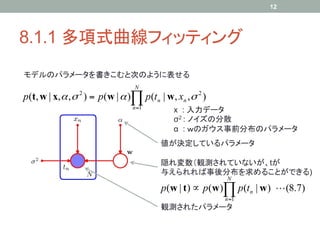 12




8.1.1 多項式曲線フィッティング	
モデルのパラメータを書きこむと次のように表せる	
                                N
p(t, w | x, α , σ ) = p(w | α )∏ p(t n | w, xn , σ 2 )
                2

                                n =1
                                            x : 入力データ
                                            σ2 : ノイズの分散
                                            α : ｗのガウス事前分布のパラメータ	
                                        値が決定しているパラメータ	

                                        隠れ変数（観測されていないが、tが
                                        与えられれば事後分布を求めることができる)	
                                                         N
                                        p(w | t ) ∝ p(w )∏ p(t n | w )  (8.7)
                                                         n =1
                                        観測されたパラメータ	
 