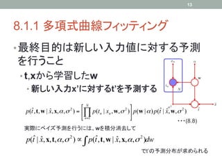 13




8.1.1 多項式曲線フィッティング	
• 最終目的は新しい入力値に対する予測
を行うこと
•  t,xから学習したw
 •  新しい入力x’に対するt’を予測する	

   ˆ                          ⎡ N                    ⎤             ˆ ˆ
 p(t , t, w | x, x, α , σ ) = ⎢∏ p(tn | xn , w, σ 2 )⎥ p(w | α ) p(t | x, w, σ 2 )
              ˆ        2

                              ⎣ n=1                  ⎦
                                                                               ・・・(8.8)	
 実際にベイズ予測を行うには、wを積分消去して	
   ˆ ˆ                          ˆ
 p(t | x, x, t, α , σ 2 ) ∝ ∫ p(t , t, w | x, x,α ,σ 2 )dw
                                           ˆ
                                                            でt’の予測分布が求められる	
 
